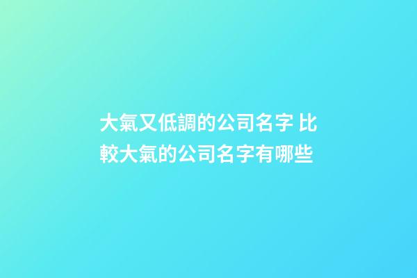 大氣又低調的公司名字 比較大氣的公司名字有哪些